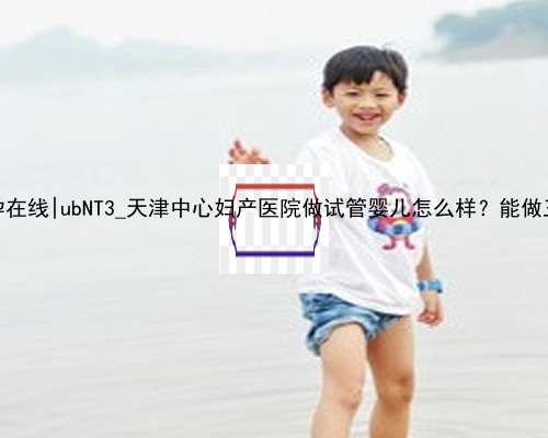 无锡助孕在线|ubNT3_天津中心妇产医院做试管婴儿怎么样？能做三代吗？