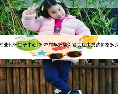 无锡专业代怀生子中心|2022广州妇幼保健院包生男孩价格多少钱？