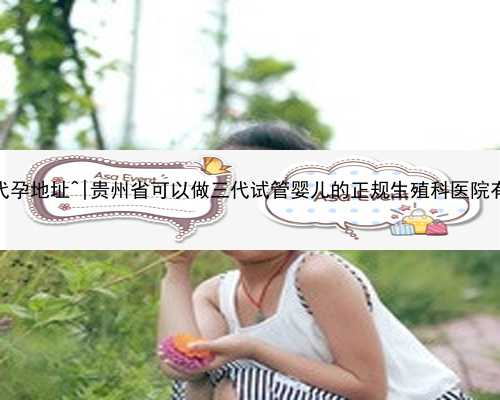 无锡正规代孕地址^|贵州省可以做三代试管婴儿的正规生殖科医院有哪几家？