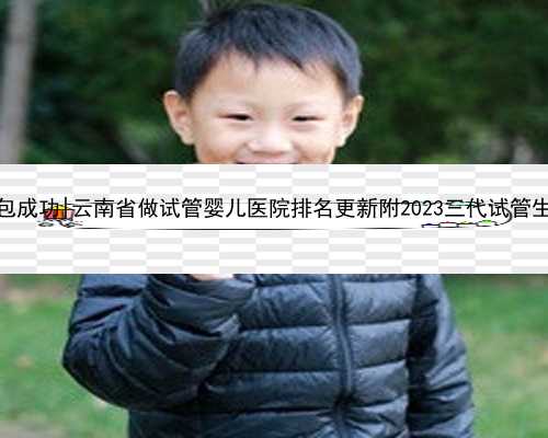 云南代生男孩包成功|云南省做试管婴儿医院排名更新附2023三代试管生男孩费用