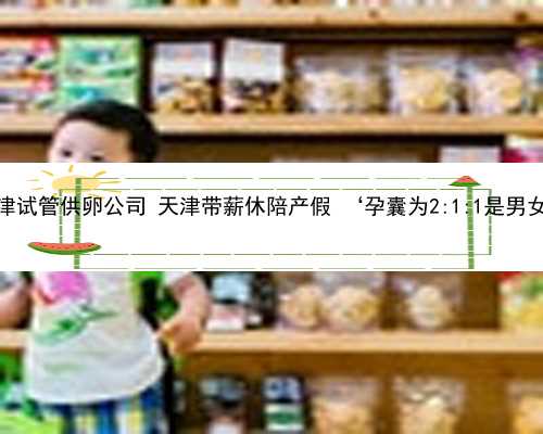 天津试管供卵公司 天津带薪休陪产假 ‘孕囊为2:1:1是男女’