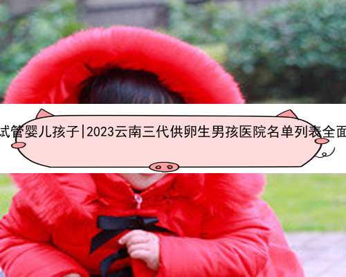 云南试管婴儿孩子|2023云南三代供卵生男孩医院名单列表全面更新